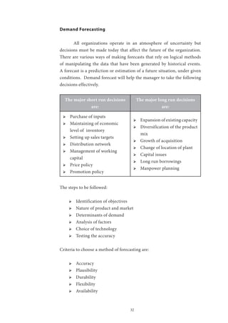 32
Demand Forecasting
	 All organizations operate in an atmosphere of uncertainty but
decisions must be made today that affect the future of the organization.
There are various ways of making forecasts that rely on logical methods
of manipulating the data that have been generated by historical events.
A forecast is a prediction or estimation of a future situation, under given
conditions. Demand forecast will help the manager to take the following
decisions effectively.
The major short run decisions
are:
The major long run decisions
are:
ՖՖ Purchase of inputs
ՖՖ Maintaining of economic
level of inventory
ՖՖ Setting up sales targets
ՖՖ Distribution network
ՖՖ Management of working
capital
ՖՖ Price policy
ՖՖ Promotion policy
ՖՖ Expansion of existing capacity
ՖՖ Diversification of the product
mix
ՖՖ Growth of acquisition
ՖՖ Change of location of plant
ՖՖ Capital issues
ՖՖ Long run borrowings
ՖՖ Manpower planning
The steps to be followed:
ՖՖ Identification of objectives
ՖՖ Nature of product and market
ՖՖ Determinants of demand
ՖՖ Analysis of factors
ՖՖ Choice of technology
ՖՖ Testing the accuracy
Criteria to choose a method of forecasting are:
ՖՖ Accuracy
ՖՖ Plausibility
ՖՖ Durability
ՖՖ Flexibility
ՖՖ Availability
 