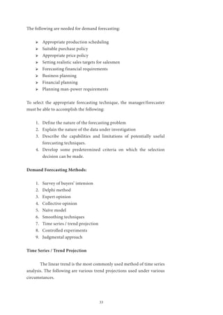 33
The following are needed for demand forecasting:
ՖՖ Appropriate production scheduling
ՖՖ Suitable purchase policy
ՖՖ Appropriate price policy
ՖՖ Setting realistic sales targets for salesmen
ՖՖ Forecasting financial requirements
ՖՖ Business planning
ՖՖ Financial planning
ՖՖ Planning man-power requirements
To select the appropriate forecasting technique, the manager/forecaster
must be able to accomplish the following:
1.	 Define the nature of the forecasting problem
2.	 Explain the nature of the data under investigation
3.	 Describe the capabilities and limitations of potentially useful
forecasting techniques.
4.	 Develop some predetermined criteria on which the selection
decision can be made.
Demand Forecasting Methods:
1.	 Survey of buyers’ intension
2.	 Delphi method
3.	 Expert opinion
4.	 Collective opinion
5.	 Naïve model
6.	 Smoothing techniques
7.	 Time series / trend projection
8.	 Controlled experiments
9.	 Judgmental approach
Time Series / Trend Projection
	 The linear trend is the most commonly used method of time series
analysis. The following are various trend projections used under various
circumstances.
 