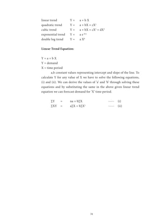 34
linear trend 		 Y =	 a + b X
quadratic trend	 Y =	 a + bX + cX2
cubic trend		 Y =	 a + bX + cX2
+ dX3
exponential trend	 Y =	 a e b/x
double log trend	 Y =	 a Xb
Linear Trend Equation:
Y = a + b X
Y = demand
X = time period
	 a,b constant values representing intercept and slope of the line. To
calculate Y for any value of X we have to solve the following equations,
(i) and (ii). We can derive the values of ‘a’ and ‘b’ through solving these
equations and by substituting the same in the above given linear trend
equation we can forecast demand for ‘X’ time period.
	 ∑Y	 = 	 na + b∑X			 -----	 (i)
	 ∑XY	 = 	 a∑X + b∑X2
			-----	(ii)
 