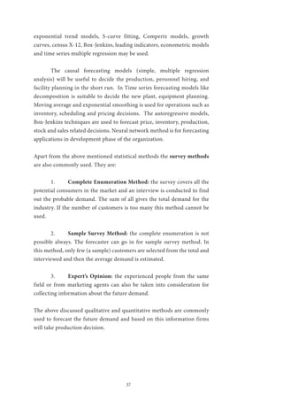 37
exponential trend models, S-curve fitting, Compertz models, growth
curves, census X-12, Box-Jenkins, leading indicators, econometric models
and time series multiple regression may be used.
	 The causal forecasting models (simple, multiple regression
analysis) will be useful to decide the production, personnel hiring, and
facility planning in the short run. In Time series forecasting models like
decomposition is suitable to decide the new plant, equipment planning.
Moving average and exponential smoothing is used for operations such as
inventory, scheduling and pricing decisions. The autoregressive models,
Box-Jenkins techniques are used to forecast price, inventory, production,
stock and sales related decisions. Neural network method is for forecasting
applications in development phase of the organization.
Apart from the above mentioned statistical methods the survey methods
are also commonly used. They are:
	1.	Complete Enumeration Method: the survey covers all the
potential consumers in the market and an interview is conducted to find
out the probable demand. The sum of all gives the total demand for the
industry. If the number of customers is too many this method cannot be
used.
	2.	Sample Survey Method: the complete enumeration is not
possible always. The forecaster can go in for sample survey method. In
this method, only few (a sample) customers are selected from the total and
interviewed and then the average demand is estimated.
	3.	Expert’s Opinion: the experienced people from the same
field or from marketing agents can also be taken into consideration for
collecting information about the future demand.
The above discussed qualitative and quantitative methods are commonly
used to forecast the future demand and based on this information firms
will take production decision.
 