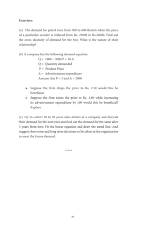 39
Exercises:
(a) The demand for petrol rises from 500 to 600 Barrels when the price
of a particular scooter is reduced from Rs. 25000 to Rs.22000. Find out
the cross elasticity of demand for the two. What is the nature of their
relationship?
(b) A company has the following demand equation
		 Q = 1000 – 3000 P + 10 A
		 Q = Quantity demanded
		 P = Product Price
		 A = Advertisement expenditure
		 Assume that P = 3 and A = 2000
ՖՖ Suppose the firm drops the price to Rs. 2.50 would this be
beneficial.
ՖՖ Suppose the firm raises the price to Rs. 4.00 while increasing
its advertisement expenditure by 100 would this be beneficial?
Explain
(c) Try to collect 10 to 20 years sales details of a company and forecast
their demand for the next year and find out the demand for the same after
5 years from now. Fit the linear equation and draw the trend line. And
suggest short term and long term decisions to be taken in the organization
to meet the future demand.
*****
 