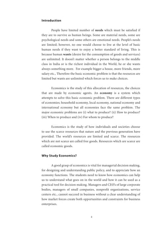 4
Introduction
	 People have limited number of needs which must be satisfied if
they are to survive as human beings. Some are material needs, some are
psychological needs and some others are emotional needs. People’s needs
are limited; however, no one would choose to live at the level of basic
human needs if they want to enjoy a better standard of living. This is
because human wants (desire for the consumption of goods and services)
are unlimited. It doesn’t matter whether a person belongs to the middle
class in India or is the richest individual in the World, he or she wants
always something more. For example bigger a house, more friends, more
salary etc., Therefore the basic economic problem is that the resources are
limited but wants are unlimited which forces us to make choices.
	 Economics is the study of this allocation of resources, the choices
that are made by economic agents. An economy is a system which
attempts to solve this basic economic problem. There are different types
of economies; household economy, local economy, national economy and
international economy but all economies face the same problem. The
major economic problems are (i) what to produce? (ii) How to produce?
(iii) When to produce and (iv) For whom to produce?
	 Economics is the study of how individuals and societies choose
to use the scarce resources that nature and the previous generation have
provided. The world’s resources are limited and scarce. The resources
which are not scarce are called free goods. Resources which are scarce are
called economic goods.
Why Study Economics?
	 A good grasp of economics is vital for managerial decision making,
for designing and understanding public policy, and to appreciate how an
economy functions. The students need to know how economics can help
us to understand what goes on in the world and how it can be used as a
practical tool for decision making. Managers and CEO’s of large corporate
bodies, managers of small companies, nonprofit organizations, service
centers etc., cannot succeed in business without a clear understanding of
how market forces create both opportunities and constraints for business
enterprises.
 