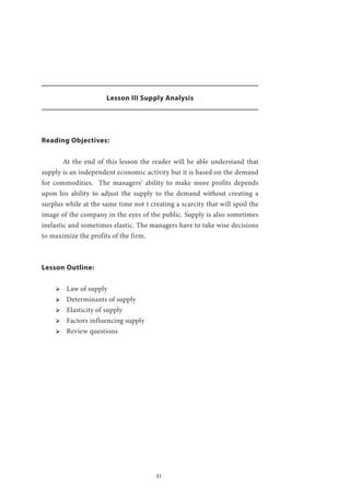 41
Lesson III Supply Analysis
Reading Objectives:
	 At the end of this lesson the reader will be able understand that
supply is an independent economic activity but it is based on the demand
for commodities. The managers’ ability to make more profits depends
upon his ability to adjust the supply to the demand without creating a
surplus while at the same time not t creating a scarcity that will spoil the
image of the company in the eyes of the public. Supply is also sometimes
inelastic and sometimes elastic. The managers have to take wise decisions
to maximize the profits of the firm.
Lesson Outline:
ՖՖ Law of supply
ՖՖ Determinants of supply
ՖՖ Elasticity of supply
ՖՖ Factors influencing supply
ՖՖ Review questions
 