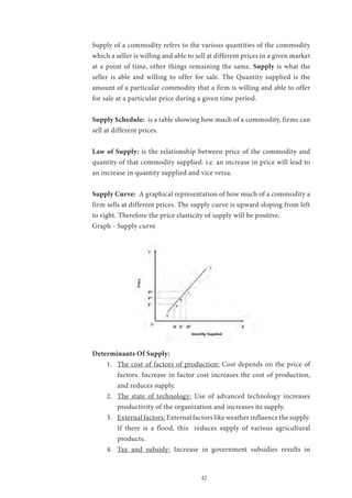 42
Supply of a commodity refers to the various quantities of the commodity
which a seller is willing and able to sell at different prices in a given market
at a point of time, other things remaining the same. Supply is what the
seller is able and willing to offer for sale. The Quantity supplied is the
amount of a particular commodity that a firm is willing and able to offer
for sale at a particular price during a given time period.
Supply Schedule: is a table showing how much of a commodity, firms can
sell at different prices.
Law of Supply: is the relationship between price of the commodity and
quantity of that commodity supplied. i.e. an increase in price will lead to
an increase in quantity supplied and vice versa.
Supply Curve: A graphical representation of how much of a commodity a
firm sells at different prices. The supply curve is upward sloping from left
to right. Therefore the price elasticity of supply will be positive.
Graph - Supply curve
Determinants Of Supply:
1.	 The cost of factors of production: Cost depends on the price of
factors. Increase in factor cost increases the cost of production,
and reduces supply.
2.	 The state of technology: Use of advanced technology increases
productivity of the organization and increases its supply.
3.	 External factors: External factors like weather influence the supply.
If there is a flood, this reduces supply of various agricultural
products.
4.	 Tax and subsidy: Increase in government subsidies results in
 