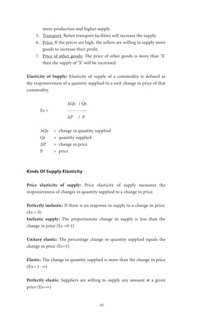 43
more production and higher supply.
5.	 Transport: Better transport facilities will increase the supply.
6.	 Price: If the prices are high, the sellers are willing to supply more
goods to increase their profit.
7.	 Price of other goods: The price of other goods is more than ‘X’
then the supply of ‘X’ will be increased.
Elasticity of Supply: Elasticity of supply of a commodity is defined as
the responsiveness of a quantity supplied to a unit change in price of that
commodity.
			 ΔQs / Qs
	 Es = 	 ------------ 	
			 ΔP / P	
	 ΔQs	 = change in quantity supplied
	 Qs	 = quantity supplied
	 ΔP	 = change in price
	 P	 = price	
Kinds Of Supply Elasticity
Price elasticity of supply: Price elasticity of supply measures the
responsiveness of changes in quantity supplied to a change in price.
Perfectly inelastic: If there is no response in supply to a change in price.
(Es = 0)
Inelastic supply: The proportionate change in supply is less than the
change in price (Es =0-1)
Unitary elastic: The percentage change in quantity supplied equals the
change in price (Es=1)
Elastic: The change in quantity supplied is more than the change in price
(Ex= 1- ∞)
Perfectly elastic: Suppliers are willing to supply any amount at a given
price (Es=∞)
 
