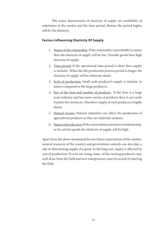 44
	 The major determinants of elasticity of supply are availability of
substitutes in the market and the time period, Shorter the period higher
will be the elasticity.
Factors Influencing Elasticity Of Supply
1.	 Nature of the commodity: If the commodity is perishable in nature
then the elasticity of supply will be less. Durable goods have high
elasticity of supply.
2.	 Time period: If the operational time period is short then supply
is inelastic. When the the production process period is longer the
elasticity of supply will be relatively elastic.
3.	 Scale of production: Small scale producer’s supply is inelastic in
nature compared to the large producers.
4.	 Size of the firm and number of products: If the firm is a large
scale industry and has more variety of products then it can easily
transfer the resources. Therefore supply of such products is highly
elastic.
5.	 Natural factors: Natural calamities can affect the production of
agricultural products so they are relatively inelastic.
6.	 Natureofproduction:Ifthecommoditiesneedmoreworkmanship,
or for artistic goods the elasticity of supply will be high.
Apart from the above mentioned factors future expectations of the market,
natural resources of the country and government controls can also play a
role in determining supply of a good. In the long run, supply is affected by
cost of production. If costs are rising, some of the existing producers may
with draw from the field and new entrepreneurs may be scared of entering
the field.
 