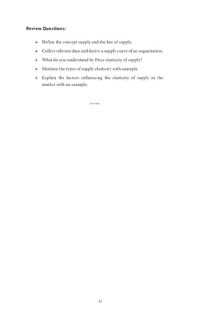 45
Review Questions:
ՖՖ Define the concept supply and the law of supply.
ՖՖ Collect relevant data and derive a supply curve of an organization.
ՖՖ What do you understand by Price elasticity of supply?
ՖՖ Mention the types of supply elasticity with example.
ՖՖ Explain the factors influencing the elasticity of supply in the
market with an example.
*****
 