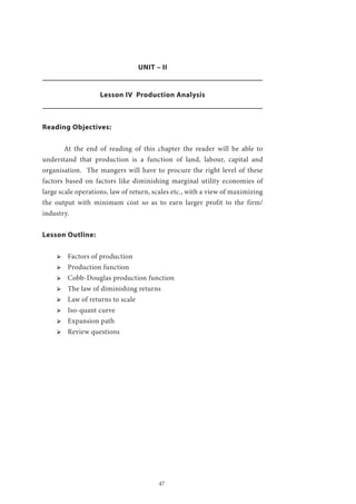 47
UNIT – II
Lesson IV Production Analysis
Reading Objectives:
	 At the end of reading of this chapter the reader will be able to
understand that production is a function of land, labour, capital and
organisation. The mangers will have to procure the right level of these
factors based on factors like diminishing marginal utility economies of
large scale operations, law of return, scales etc., with a view of maximizing
the output with minimum cost so as to earn larger profit to the firm/
industry.
Lesson Outline:
ՖՖ Factors of production
ՖՖ Production function
ՖՖ Cobb-Douglas production function
ՖՖ The law of diminishing returns
ՖՖ Law of returns to scale
ՖՖ Iso-quant curve
ՖՖ Expansion path
ՖՖ Review questions
 