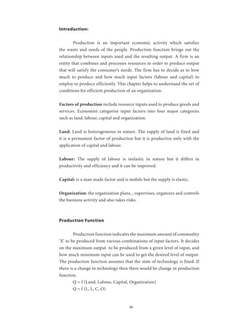 48
Introduction:
	 Production is an important economic activity which satisfies
the wants and needs of the people. Production function brings out the
relationship between inputs used and the resulting output. A firm is an
entity that combines and processes resources in order to produce output
that will satisfy the consumer’s needs. The firm has to decide as to how
much to produce and how much input factors (labour and capital) to
employ to produce efficiently. This chapter helps to understand the set of
conditions for efficient production of an organization.
Factors of production include resource inputs used to produce goods and
services. Economist categorise input factors into four major categories
such as land, labour, capital and organization.
Land: Land is heterogeneous in nature. The supply of land is fixed and
it is a permanent factor of production but it is productive only with the
application of capital and labour.
Labour: The supply of labour is inelastic in nature but it differs in
productivity and efficiency and it can be improved.
Capital: is a man made factor and is mobile but the supply is elastic.
Organization: the organization plans, , supervises, organizes and controls
the business activity and also takes risks.
Production Function
	 Production function indicates the maximum amount of commodity
‘X’ to be produced from various combinations of input factors. It decides
on the maximum output to be produced from a given level of input, and
how much minimum input can be used to get the desired level of output.
The production function assumes that the state of technology is fixed. If
there is a change in technology then there would be change in production
function.
	 Q = f (Land, Labour, Capital, Organization)
	 Q = f (L, L, C, O)
 
