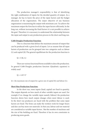 49
	 The production manager’s responsibility is that of identifying
the right combination of inputs for the decided quantity of output. As a
manager ,he has to know the price of the input factors and the budget
allocation of the organization. The major objective of any business
organization is maximizing the output with minimum cost. To achieve the
maximum output the firm has to utilize the input factors efficiently. In the
long run, without increasing the fixed factors it is not possible to achieve
the goal. Therefore it is necessary to understand the relationship between
the input and output in any production process in the short and long run.
Cobb Douglas Production Function:
	 This is a function that defines the maximum amount of output that
can be produced with a given level of inputs. Let us assume that all input
factors of production can be grouped into two categories such as labour
(L) and capital (K).The general equilibrium for the production function is
	
	 Q = f (K, L)
	 There are various functional forms available to describe production.
In general Cobb-Douglas production function (Quadratic equation) is
widely used
	 Q = A Kα
Lβ
Q = the maximum rate of output for a given rate of capital (K) and labour (L).
Short Run Production Function:
	 In the short run, some inputs (land, capital) are fixed in quantity.
The output depends on how much of other variable inputs are used. For
example if we change the variable input namely (labour) the production
function shows how much output changes when more labour is used.
In the short run producers are faced with the problem that some input
factors are fixed. The firms can make the workers work for longer hours
and also can buy more raw materials. In that case, labour and raw material
are considered as variable input factors. But the number of machines and
the size of the building are fixed. Therefore it has its own constraints in
producing more goods.
 