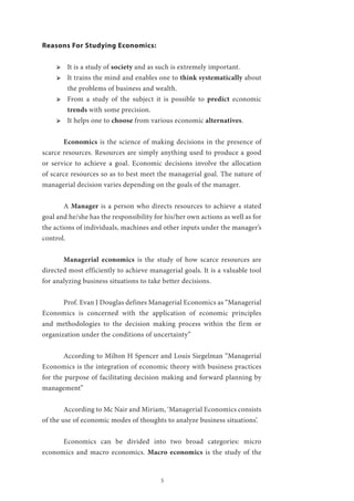 5
Reasons For Studying Economics:
ՖՖ It is a study of society and as such is extremely important.
ՖՖ It trains the mind and enables one to think systematically about
the problems of business and wealth.
ՖՖ From a study of the subject it is possible to predict economic
trends with some precision.
ՖՖ It helps one to choose from various economic alternatives.
	 Economics is the science of making decisions in the presence of
scarce resources. Resources are simply anything used to produce a good
or service to achieve a goal. Economic decisions involve the allocation
of scarce resources so as to best meet the managerial goal. The nature of
managerial decision varies depending on the goals of the manager.
	A Manager is a person who directs resources to achieve a stated
goal and he/she has the responsibility for his/her own actions as well as for
the actions of individuals, machines and other inputs under the manager’s
control.
	 Managerial economics is the study of how scarce resources are
directed most efficiently to achieve managerial goals. It is a valuable tool
for analyzing business situations to take better decisions.
	 Prof. Evan J Douglas defines Managerial Economics as “Managerial
Economics is concerned with the application of economic principles
and methodologies to the decision making process within the firm or
organization under the conditions of uncertainty”
	
	 According to Milton H Spencer and Louis Siegelman “Managerial
Economics is the integration of economic theory with business practices
for the purpose of facilitating decision making and forward planning by
management”
	 According to Mc Nair and Miriam, ‘Managerial Economics consists
of the use of economic modes of thoughts to analyze business situations’.
	 Economics can be divided into two broad categories: micro
economics and macro economics. Macro economics is the study of the
 