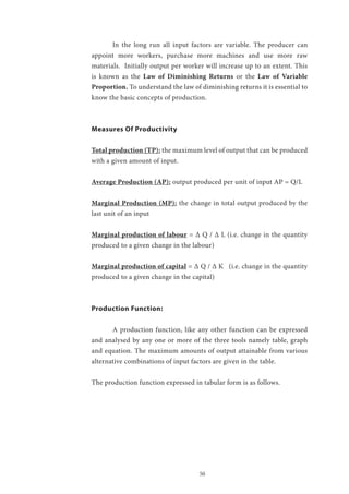 50
	 In the long run all input factors are variable. The producer can
appoint more workers, purchase more machines and use more raw
materials. Initially output per worker will increase up to an extent. This
is known as the Law of Diminishing Returns or the Law of Variable
Proportion. To understand the law of diminishing returns it is essential to
know the basic concepts of production.
Measures Of Productivity
Total production (TP): the maximum level of output that can be produced
with a given amount of input.
Average Production (AP): output produced per unit of input AP = Q/L
Marginal Production (MP): the change in total output produced by the
last unit of an input
Marginal production of labour = Δ Q / Δ L (i.e. change in the quantity
produced to a given change in the labour)
Marginal production of capital = Δ Q / Δ K (i.e. change in the quantity
produced to a given change in the capital)
Production Function:
	 A production function, like any other function can be expressed
and analysed by any one or more of the three tools namely table, graph
and equation. The maximum amounts of output attainable from various
alternative combinations of input factors are given in the table.
The production function expressed in tabular form is as follows.
 