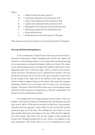 53
Where,
Q	 = Output in physical units of good X
Ld	 = Land units employed in the production of Q
L	 = Labour units employed in the production of Q
K	 = Capital units employed in the production of Q
M	 = Managerial Units employed in the production of Q
T	 = Technology employed in the production of Q
f	 = Unspecified function
fi	 = Partial derivative of Q with respect to ith input.
This equation assumes that output is an increasing function of all inputs.
The Law Of Diminishing Returns
	 In the combination of input factors when one particular factor is
increased continuously without changing other factors the output will
increase in a diminishing manner. Let us assume that a person preparing
for an examination continuously prepares without any break. The output
or the understanding and the coverage of the syllabus will be more in the
beginning rather than in the later stages. There is a limit to the extent to
which one factor of production can be substituted for another. The total
production increases up to an extent and it gets saturated or there won’t
be any change in the output due to the addition of the input factor and
further it leads to negative impact on the output. That means the marginal
production declines up to an extent and it reaches zero and becomes
negative. The point at which the MP becomes zero is the maximum output
of the firm with the given set of input factors. This law is applicable in all
human activities and business activities.
	 For example with two sewing machines and two tailors, a firm can
produce a maximum of 14 pairs of curtains per day. The machines are used
only from 9 AM to 5 PM and the machines lie idle from 5 pm onwards.
Therefore the firm appoints 2 more tailors for the second shift and the
production goes up to 28 units. Then adding two more labour to assist
these people will increase the output to 30 units. When the firm appoints
two more people, then there won’t be any change in their production
because their Marginal productivity is zero. There is no addition in the
total production. That means there is no use of appointing two more
 