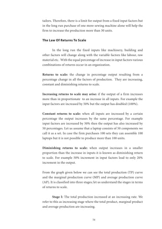 54
tailors. Therefore, there is a limit for output from a fixed input factors but
in the long run purchase of one more sewing machine alone will help the
firm to increase the production more than 30 units.
The Law Of Returns To Scale
	 In the long run the fixed inputs like machinery, building and
other factors will change along with the variable factors like labour, raw
material etc. With the equal percentage of increase in input factors various
combinations of returns occur in an organization.
Returns to scale: the change in percentage output resulting from a
percentage change in all the factors of production. They are increasing,
constant and diminishing returns to scale.
Increasing returns to scale may arise: if the output of a firm increases
more than in proportionate to an increase in all inputs. For example the
input factors are increased by 50% but the output has doubled (100%).
Constant returns to scale: when all inputs are increased by a certain
percentage the output increases by the same percentage. For example
input factors are increased by 50% then the output has also increased by
50 percentages. Let us assume that a laptop consists of 50 components we
call it as a set. In case the firm purchases 100 sets they can assemble 100
laptops but it is not possible to produce more than 100 units.
Diminishing returns to scale: when output increases in a smaller
proportion than the increase in inputs it is known as diminishing return
to scale. For example 50% increment in input factors lead to only 20%
increment in the output.
From the graph given below we can see the total production (TP) curve
and the marginal production curve (MP) and average production curve
(AP). It is classified into three stages; let us understand the stages in terms
of returns to scale.
	 Stage I: The total production increased at an increasing rate. We
refer to this as increasing stage where the total product, marginal product
and average production are increasing.
 