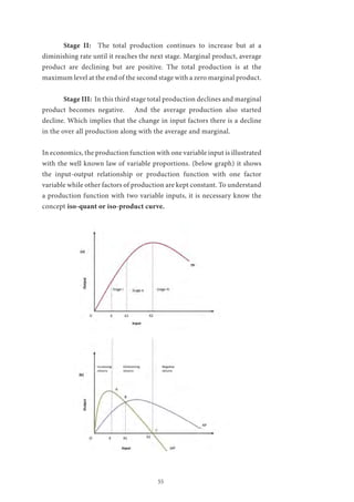 55
	 Stage II: The total production continues to increase but at a
diminishing rate until it reaches the next stage. Marginal product, average
product are declining but are positive. The total production is at the
maximum level at the end of the second stage with a zero marginal product.
	 Stage III: In this third stage total production declines and marginal
product becomes negative. And the average production also started
decline. Which implies that the change in input factors there is a decline
in the over all production along with the average and marginal.
In economics, the production function with one variable input is illustrated
with the well known law of variable proportions. (below graph) it shows
the input-output relationship or production function with one factor
variable while other factors of production are kept constant. To understand
a production function with two variable inputs, it is necessary know the
concept iso-quant or iso-product curve.
 