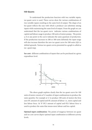 56
ISO-Quants
	 To understand the production function with two variable inputs,
iso-quant curve is used. These curves show the various combinations of
two variable inputs resulting in the same level of output. The shape of an
Iso-quant reflects the ease with which a producer can substitute among
inputs while maintaining the same level of output. From the graph we can
understand that the iso-quant curve indicates various combinations of
capital and labour usage to produce 100 units of motor pumps. The points
a, b or any point in the curve indicates the same quantum of production.
If the production increases to 200 or 300 units definitely the input usage
will also increase therefore the new iso-quant curve for 200 units (Q1) is
shifted upwards. Various iso-quant curves presented in a graph is called as
iso- quant map.
Iso-cost: different combination of inputs that can be purchased at a given
expenditure level.
	 The above graph explains clearly that the iso quant curve for 100
units of motor consists of ‘n’ number of input combinations to produce the
same quantity. For example at ‘a’ to produce 100 units of motors the firm
uses OC amount of capital and OL amount of labour ie., more capital and
less labour force. At ’b’ OC1 amount of capital and OL1 labour force is
used to produce the same that means more labour and less capital.
Optimal input combination: The points of tangency between iso quant
and iso cost curves depict optimal input combination at different activity
levels.
 