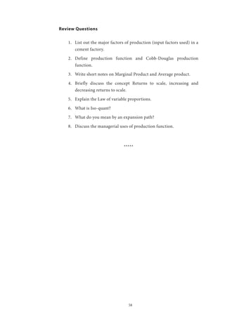 58
Review Questions
1.	 List out the major factors of production (input factors used) in a
cement factory.
2.	 Define production function and Cobb-Douglas production
function.
3.	 Write short notes on Marginal Product and Average product.
4.	 Briefly discuss the concept Returns to scale, increasing and
decreasing returns to scale.
5.	 Explain the Law of variable proportions.
6.	 What is Iso-quant?
7.	 What do you mean by an expansion path?
8.	 Discuss the managerial uses of production function.
*****
 