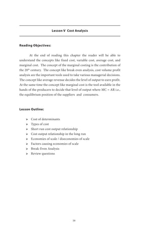 59
Lesson V Cost Analysis
Reading Objectives:
	 At the end of reading this chapter the reader will be able to
understand the concepts like fixed cost, variable cost, average cost, and
marginal cost. The concept of the marginal costing is the contribution of
the 20th
century. The concept like break even analysis, cost volume profit
analysis are the important tools used to take various managerial decisions.
The concept like average revenue decides the level of output to earn profit.
At the same time the concept like marginal cost is the tool available in the
hands of the producers to decide that level of output where MC = AR i.e.,
the equilibrium position of the suppliers and consumers.
Lesson Outline:
ՖՖ Cost of determinants
ՖՖ Types of cost
ՖՖ Short run cost output relationship
ՖՖ Cost output relationship in the long run
ՖՖ Economies of scale / diseconomies of scale
ՖՖ Factors causing economies of scale
ՖՖ Break-Even Analysis
ՖՖ Review questions
 