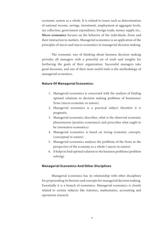6
economic system as a whole. It is related to issues such as determination
of national income, savings, investment, employment at aggregate levels,
tax collection, government expenditure, foreign trade, money supply etc.,
Micro economics focuses on the behavior of the individuals, firms and
their interaction in markets. Managerial economics is an application of the
principles of micro and macro economics in managerial decision making.
	 The economic way of thinking about business decision making
provides all managers with a powerful set of tools and insights for
furthering the goals of their organization. Successful managers take
good decisions, and one of their most useful tools is the methodology of
managerial economics.
Nature Of Managerial Economics:
1.	 Managerial economics is concerned with the analysis of finding
optimal solutions to decision making problems of businesses/
firms (micro economic in nature).
2.	 Managerial economics is a practical subject therefore it is
pragmatic.
3.	 Managerial economics describes, what is the observed economic
phenomenon (positive economics) and prescribes what ought to
be (normative economics)
4.	 Managerial economics is based on strong economic concepts.
(conceptual in nature)
5.	 Managerial economics analyses the problems of the firms in the
perspective of the economy as a whole ( macro in nature)
6.	 It helps to find optimal solution to the business problems (problem
solving)
Managerial Economics And Other Disciplines
	 Managerial economics has its relationship with other disciplines
for propounding its theories and concepts for managerial decision making.
Essentially it is a branch of economics. Managerial economics is closely
related to certain subjects like statistics, mathematics, accounting and
operations research.
	
 