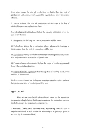 61
6.Lot size: Larger the size of production per batch then the cost of
production will come down because the organizations enjoy economies
of scale.
7.Laws of returns: The cost of production will increase if the law of
diminishing returns appliesin the firm.
8.Levels of capacity utilization: Higher the capacity utilization, lower the
cost of production
9.Time period: In the long run cost of production will be stable.
10.Technology: When the organization follows advanced technology in
their process then the cost of production will be low.
11.Experience: over a period of time the experience in production process
will help the firm to reduce cost of production.
12.Process of range of products: Higher the range of products produced,
lower the cost of production.
13.Supply chain and logistics: Better the logistics and supply chain, lower
the cost of production.
14.Government incentives: If the government provides incentives on input
factors then the cost of production will be low.
Types Of Costs
	 There are various classifications of costs based on the nature and
the purpose of calculation. But in economics and for accounting purpose
the following are the important cost concepts.
Actual cost/ Outlay cost/ Absolute cost / Accounting cost: The cost or
expenditure which a firm incurs for producing or acquiring a good or
service. (Eg. Raw material cost)
 