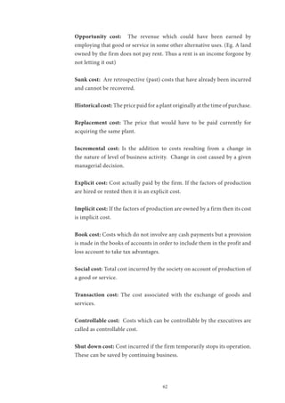 62
Opportunity cost: The revenue which could have been earned by
employing that good or service in some other alternative uses. (Eg. A land
owned by the firm does not pay rent. Thus a rent is an income forgone by
not letting it out)
Sunk cost: Are retrospective (past) costs that have already been incurred
and cannot be recovered.
Historical cost: The price paid for a plant originally at the time of purchase.
Replacement cost: The price that would have to be paid currently for
acquiring the same plant.
Incremental cost: Is the addition to costs resulting from a change in
the nature of level of business activity. Change in cost caused by a given
managerial decision.
Explicit cost: Cost actually paid by the firm. If the factors of production
are hired or rented then it is an explicit cost.
Implicit cost: If the factors of production are owned by a firm then its cost
is implicit cost.
Book cost: Costs which do not involve any cash payments but a provision
is made in the books of accounts in order to include them in the profit and
loss account to take tax advantages.
Social cost: Total cost incurred by the society on account of production of
a good or service.
Transaction cost: The cost associated with the exchange of goods and
services.
Controllable cost: Costs which can be controllable by the executives are
called as controllable cost.
Shut down cost: Cost incurred if the firm temporarily stops its operation.
These can be saved by continuing business.
 