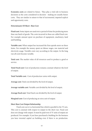 63
Economic costs are related to future. They play a vital role in business
decisions as the costs considered in decision - making are usually future
costs. They are similar in nature to that of incremental, imputed explicit
and opportunity costs.
Determinants Of Short –Run Cost
Fixed cost: Some inputs are used over a period of time for producing more
than one batch of goods. The costs incurred in these are called fixed cost.
For example amount spent on purchase of equipment, machinery, land
and building.
Variable cost: When output has increased the firm spends more on these
items. For example the money spent on labour wages, raw material and
electricity usage. Variable costs vary according to the output. In the long
run all costs become variable.
Total cost: The market value of all resources used to produce a good or
service.
Total Fixed cost: Cost of production remains constant whatever the level
of output.
Total Variable cost: Cost of production varies with output.
Average cost: Total cost divided by the level of output.
Average variable cost: Variable cost divided by the level of output.
Average fixed cost: Total fixed cost divided by the level of output.
Marginal cost: Cost of producing an extra unit of output.
Short Run Cost Output Relationship
	 Fixed cost curve is a horizontal line which is parallel to the ‘X’ axis.
This cost is constant with respect to output in the short run. Fixed cost
does not change with output. It must be paid even if ‘0’ units of output are
produced. For example: if you have purchased a building for the business
you have invested capital on building even if there is no production.
 