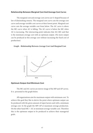 67
Relationship Between Marginal Cost And Average Cost Curve:
	 The marginal cost and average cost curves are U shaped because of
law of diminishing returns. The marginal cost curve cuts the average cost
curve and average variable cost curves at their lowest point. Marginal cost
curve cuts the average variable cost from below. The AC curve is above
the MC curve when AC is falling. The AC curve is below the MC when
AC is increasing. The intersecting point indicates that AC=MC and that
is the minimum average cost with an optimum output. (No more output
can be produced at this average cost without increasing the fixed cost of
production)
Graph – Relationship Between Average Cost And Marginal Cost
Optimum Output And Minimum Cost
	 The MC and AC curves are mirror image of the MP and AP curves.
It is presented in the graph below.
	 All organizations aim for maximum output with minimum cost. To
achieve this goal they like to derive the point where optimum output can
be produced with the given amount of input factors and with a minimum
average cost. In the graph the MP=AP at maximum average production.
On the other hand MC = AC at minimum average variable cost. Therefore
this is the optimum output to be produced to achieve their managerial
goals.
 