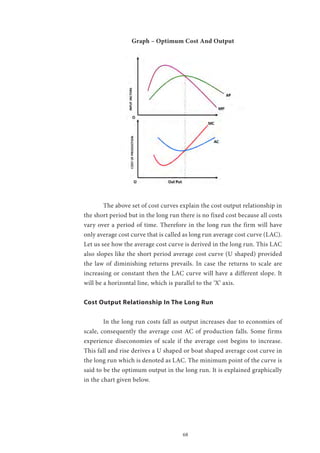68
Graph – Optimum Cost And Output
	 The above set of cost curves explain the cost output relationship in
the short period but in the long run there is no fixed cost because all costs
vary over a period of time. Therefore in the long run the firm will have
only average cost curve that is called as long run average cost curve (LAC).
Let us see how the average cost curve is derived in the long run. This LAC
also slopes like the short period average cost curve (U shaped) provided
the law of diminishing returns prevails. In case the returns to scale are
increasing or constant then the LAC curve will have a different slope. It
will be a horizontal line, which is parallel to the ‘X’ axis.
Cost Output Relationship In The Long Run
	 In the long run costs fall as output increases due to economies of
scale, consequently the average cost AC of production falls. Some firms
experience diseconomies of scale if the average cost begins to increase.
This fall and rise derives a U shaped or boat shaped average cost curve in
the long run which is denoted as LAC. The minimum point of the curve is
said to be the optimum output in the long run. It is explained graphically
in the chart given below.
 