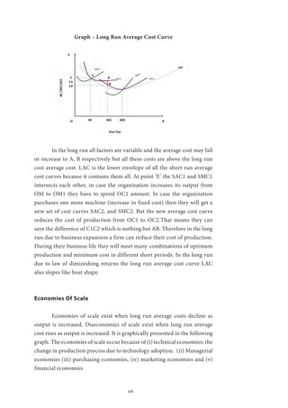 69
Graph – Long Run Average Cost Curve
	 In the long run all factors are variable and the average cost may fall
or increase to A, B respectively but all these costs are above the long run
cost average cost. LAC is the lower envelope of all the short run average
cost curves because it contains them all. At point ‘E’ the SAC1 and SMC1
intersects each other, in case the organization increases its output from
OM to OM1 they have to spend OC1 amount. In case the organization
purchases one more machine (increase in fixed cost) then they will get a
new set of cost curves SAC2, and SMC2. But the new average cost curve
reduces the cost of production from OC1 to OC2.That means they can
save the difference of C1C2 which is nothing but AB. Therefore in the long
run due to business expansion a firm can reduce their cost of production.
During their business life they will meet many combinations of optimum
production and minimum cost in different short periods. In the long run
due to law of diminishing returns the long run average cost curve LAC
also slopes like boat shape.
Economies Of Scale
	 Economies of scale exist when long run average costs decline as
output is increased. Diseconomies of scale exist when long run average
cost rises as output is increased. It is graphically presented in the following
graph. The economies of scale occur because of (i) technical economies: the
change in production process due to technology adoption. (ii) Managerial
economies (iii) purchasing economies, (iv) marketing economies and (v)
financial economies.
 