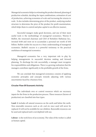 7
Managerial economics helps in estimating the product demand, planning of
production schedule, deciding the input combinations, estimation of cost
of production, achieving economies of scale and increasing the returns to
scale. It also includes determining price of the product, analyzing market
structure to determine the price of the product for profit maximization,
which helps them to control and plan capital in an effective manner.
	 Successful mangers make good decisions, and one of their most
useful tools is the methodology of managerial economics. Warren E
Buffett, the renowned chairman and CEO of Berkshire Hathaway Inc.,
invested $100 and went on to accumulate a personal net worth of $30
billion. Buffett credits his success to a basic understanding of managerial
economics. Buffett’s success is a powerful testimony to the practical
usefulness of managerial economics.
	 Managerial economics has a very important role to play by
helping managements in successful decision making and forward
planning. To discharge his role successfully, a manager must recognize
his responsibilities and obligations. There is a growing realization that the
managers contribute significantly to the profitable growth of the firms.
	 We can conclude that managerial economics consists of applying
economic principles and concepts towards adjusting with various
uncertainties faced by a business firm.
Circular Flow Of Economic Activity
	 The individuals own or control resources which are necessary
inputs for the firms in the production process. These resources (factors of
production) are classified into four types.
Land: It includes all natural resources on the earth and below the earth.
Non renewable resources such as oil, coal etc once used will never be
replaced. It will not be available for our children. Renewable resources can
be used and replaced and is not depleted with use.
Labour: is the work force of an economy. The value of the worker is called
as human capital.
 