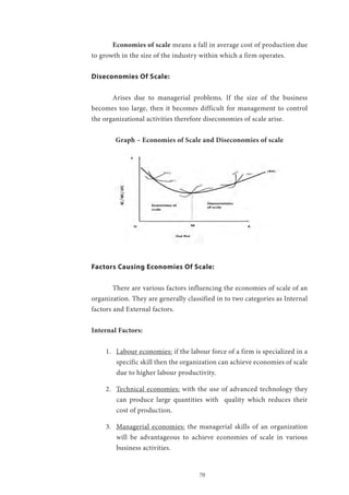 70
	 Economies of scale means a fall in average cost of production due
to growth in the size of the industry within which a firm operates.
Diseconomies Of Scale:
	 Arises due to managerial problems. If the size of the business
becomes too large, then it becomes difficult for management to control
the organizational activities therefore diseconomies of scale arise.
Graph – Economies of Scale and Diseconomies of scale
Factors Causing Economies Of Scale:
	 There are various factors influencing the economies of scale of an
organization. They are generally classified in to two categories as Internal
factors and External factors.
Internal Factors:
1.	 Labour economies: if the labour force of a firm is specialized in a
specific skill then the organization can achieve economies of scale
due to higher labour productivity.
2.	 Technical economies: with the use of advanced technology they
can produce large quantities with quality which reduces their
cost of production.
3.	 Managerial economies: the managerial skills of an organization
will be advantageous to achieve economies of scale in various
business activities.
 