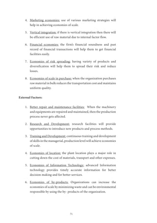 71
4.	 Marketing economies: use of various marketing strategies will
help in achieving economies of scale.
5.	 Vertical integration: if there is vertical integration then there will
be efficient use of raw material due to internal factor flow.
6.	 Financial economies: the firm’s financial soundness and past
record of financial transactions will help them to get financial
facilities easily.
7.	 Economies of risk spreading: having variety of products and
diversification will help them to spread their risk and reduce
losses.
8.	 Economies of scale in purchase: when the organization purchases
raw material in bulk reduces the transportation cost and maintains
uniform quality.
External Factors:
1.	 Better repair and maintenance facilities: When the machinery
and equipments are repaired and maintained, then the production
process never gets affected.
2.	 Research and Development: research facilities will provide
opportunities to introduce new products and process methods.
3.	 Training and Development: continuous training and development
of skills in the managerial, production level will achieve economies
of scale.
4.	 Economies of location: the plant location plays a major role in
cutting down the cost of materials, transport and other expenses.
5.	 Economies of Information Technology: advanced Information
technology provides timely accurate information for better
decision making and for better services.
6.	 Economies of by-products: Organizations can increase the
economies of scale by minimizing waste and can be environmental
responsible by using the by- products of the organization.
 