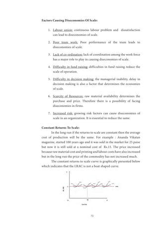72
Factors Causing Diseconomies Of Scale:
1.	 Labour union: continuous labour problem and dissatisfaction
can lead to diseconomies of scale.
2.	 Poor team work: Poor performance of the team leads to
diseconomies of scale.
3.	 Lack of co-ordination: lack of coordination among the work force
has a major role to play in causing diseconomies of scale.
4.	 Difficulty in fund raising: difficulties in fund raising reduce the
scale of operation.
5.	 Difficulty in decision making: the managerial inability, delay in
decision making is also a factor that determines the economies
of scale.
6.	 Scarcity of Resources: raw material availability determines the
purchase and price. Therefore there is a possibility of facing
diseconomies in firms.
7.	 Increased risk: growing risk factors can cause diseconomies of
scale in an organization. It is essential to reduce the same.
Constant Returns To Scale:
	 In the long run if the returns to scale are constant then the average
cost of production will be the same. For example : Ananda Vikatan
magazine, started 100 years ago and it was sold in the market for 25 paise
but now it is still sold at a nominal cost of Rs.15. The price increased
because raw material cost and printing and labour costs have also increased
but in the long run the price of the commodity has not increased much.
	 The constant returns to scale curve is graphically presented below
which indicates that the LRAC is not a boat shaped curve.
 