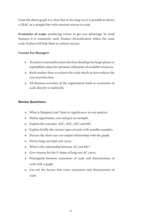73
From the above graph it is clear that in the long run it is possible to derive
a LRAC as a straight line with constant returns to scale.
Economies of scope: producing variety to get cost advantage. In retail
business it is commonly used. Product diversification within the same
scale of plant will help them to achieve success.
Lessons For Managers:
ՖՖ To achieve reasonable return the firm should go for larger plants or
expandtheir plant for optimum utilization of available resources.
ՖՖ Build market share to achieve the scale which in turn reduces the
cost of production.
ՖՖ All business activities of the organization leads to economies of
scale directly or indirectly.
Review Questions:
ՖՖ What is Marginal cost? State its significance in cost analysis.
ՖՖ Define opportunity cost and give an example.
ՖՖ Explain the concepts: AFC, AVC, ATC and MC.
ՖՖ Explain briefly the various types of costs with suitable examples.
ՖՖ Discuss the short run cost output relationship with the graph.
ՖՖ Derive long run total cost curve.
ՖՖ What is the relationship between AC and MC?
ՖՖ Give reasons for the U shape of long run AC curve.
ՖՖ Distinguish between economies of scale and diseconomies of
scale with a graph.
ՖՖ List out the factors that cause economies and diseconomies of
scale.
 
