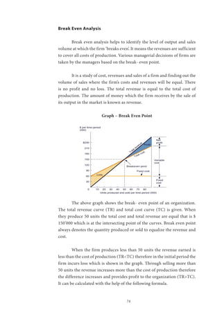 74
Break Even Analysis
	 Break even analysis helps to identify the level of output and sales
volume at which the firm ‘breaks even’. It means the revenues are sufficient
to cover all costs of production. Various managerial decisions of firms are
taken by the managers based on the break- even point.
	 It is a study of cost, revenues and sales of a firm and finding out the
volume of sales where the firm’s costs and revenues will be equal. There
is no profit and no loss. The total revenue is equal to the total cost of
production. The amount of money which the firm receives by the sale of
its output in the market is known as revenue.
Graph – Break Even Point
	 The above graph shows the break- even point of an organization.
The total revenue curve (TR) and total cost curve (TC) is given. When
they produce 50 units the total cost and total revenue are equal that is $
150’000 which is at the intersecting point of the curves. Break even point
always denotes the quantity produced or sold to equalize the revenue and
cost.
	 When the firm produces less than 50 units the revenue earned is
less than the cost of production (TR<TC) therefore in the initial period the
firm incurs loss which is shown in the graph. Through selling more than
50 units the revenue increases more than the cost of production therefore
the difference increases and provides profit to the organization (TR>TC).
It can be calculated with the help of the following formula.
 
