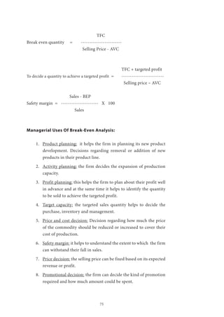 75
					 TFC
Break even quantity = 	 ------------------------
Selling Price - AVC
							TFC + targeted profit
To decide a quantity to achieve a targeted profit =	 -------------------------
				 Selling price – AVC
			 Sales - BEP
Safety margin = ---------------------- X 100
Sales
Managerial Uses Of Break-Even Analysis:
1.	 Product planning: it helps the firm in planning its new product
development. Decisions regarding removal or addition of new
products in their product line.
2.	 Activity planning: the firm decides the expansion of production
capacity.
3.	 Profit planning: this helps the firm to plan about their profit well
in advance and at the same time it helps to identify the quantity
to be sold to achieve the targeted profit.
4.	 Target capacity: the targeted sales quantity helps to decide the
purchase, inventory and management.
5.	 Price and cost decision: Decision regarding how much the price
of the commodity should be reduced or increased to cover their
cost of production.
6.	 Safety margin: it helps to understand the extent to which the firm
can withstand their fall in sales.
7.	 Price decision: the selling price can be fixed based on its expected
revenue or profit.
8.	 Promotional decision: the firm can decide the kind of promotion
required and how much amount could be spent.
 