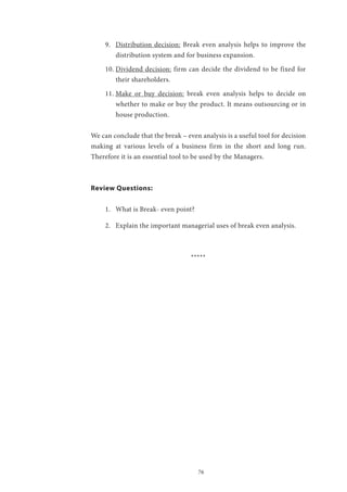 76
9.	 Distribution decision: Break even analysis helps to improve the
distribution system and for business expansion.
10.	Dividend decision: firm can decide the dividend to be fixed for
their shareholders.
11.	Make or buy decision: break even analysis helps to decide on
whether to make or buy the product. It means outsourcing or in
house production.
We can conclude that the break – even analysis is a useful tool for decision
making at various levels of a business firm in the short and long run.
Therefore it is an essential tool to be used by the Managers.
Review Questions:
1.	 What is Break- even point?
2.	 Explain the important managerial uses of break even analysis.
*****
 