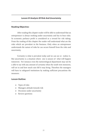 77
Lesson VI Analysis Of Risk And Uncertainty
Reading Objective:
	 After reading this chapter reader will be able to understand that an
entrepreneur is always working under uncertainty and has to bear risks.
In economic parlance profit is considered as a reward for risk taking.
From the reading of this chapter the reader will understand what are the
risks which are prevalent in the business. Only when an entrepreneur
understands the nature of risks he can secure himself from the risks and
uncertainty.
	 Certainty is what is prevalent today and we can see or realize it.,
But uncertainty is a situation where one is unsure of what will happen
tomorrow. For instance even the meteorological department may not be
a able to say with any amount of certainty when the south west monsoon,
will set in and how much rain fall it may bring. Therefore the managers
will have to safeguard institutions by making sufficient precautions the
measures.
Lesson Outline:
ՖՖ Types of risks
ՖՖ Managers attitude towards risk
ՖՖ Decisions under uncertainty
ՖՖ Review questions
 