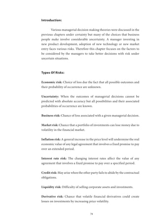 78
Introduction:
	 Various managerial decision making theories were discussed in the
previous chapters under certainty but many of the choices that business
people make involve considerable uncertainty. A manager investing in
new product development, adoption of new technology or new market
entry faces various risks. Therefore this chapter focuses on the factors to
be considered by the managers to take better decisions with risk under
uncertain situations.
Types Of Risks:
Economic risk: Choice of loss due the fact that all possible outcomes and
their probability of occurrence are unknown.
Uncertainty: When the outcomes of managerial decisions cannot be
predicted with absolute accuracy but all possibilities and their associated
probabilities of occurrence are known.
Business risk: Chance of loss associated with a given managerial decision.
Market risk: Chance that a portfolio of investments can lose money due to
volatility in the financial market.
Inflation risk: A general increase in the price level will undermine the real
economic value of any legal agreement that involves a fixed promise to pay
over an extended period.
Interest rate risk: The changing interest rates affect the value of any
agreement that involves a fixed promise to pay over a specified period.
Credit risk: May arise when the other party fails to abide by the contractual
obligations.
Liquidity risk: Difficulty of selling corporate assets and investments.
Derivative risk: Chance that volatile financial derivatives could create
losses on investments by increasing price volatility.
 