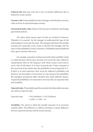 79
Cultural risk: Risk may arise due to loss of markets differences due to
distinctive social customs.
Currency risk: Is the probable loss due to changes in the domestic currency
value in terms of expected foreign currency.
Government policy risk: Chance of loss because of domestic and foreign
government policies.
	 The above listed various types of risks are involved in business.
Therefore it is essential for the manager to understand the type of risk
and strategies to overcome the same. The manager must know the possible
outcomes of a particular event, action or decision.The manager must be
aware of the probability of risks in business. (Probability means likelihood
that a given outcome will occur)
	 For example; a purchase of share may lead to three probable results
i.e. either the price will increase, decrease or it can be the same. Objective
interpretation relies on the frequency with which certain events tend to
occur. Out of 100 shares, if 25 have increased and 75 have remained in
the same level in the market then the probability of incurring profit is ¼.
If there is no past experience then we go for subjective probability and
based on our perception of occurrence we may measure the probability.
But manager’s perceptions differ therefore they make different choices.
In general probabilities are measured in two ways they are expected value
and variability.
Expected value: The probable payoffs associated with all possible outcomes
are called as expected value.
	
Expected value	 = P(s) (40/share) + P (f) (20/share)
			 = ¼(40) + ¾ (20) = 25.
Variability: The extent to which the possible outcomes of an uncertain
situation differ. This difference is called as deviation; it means difference
between expected outcome and the actual outcome.
 