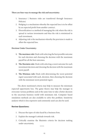 81
There are four ways to manage the risk and uncertainty:
1.	 Insurance ( Business risks are transferred through Insurance
Policies)
2.	 Hedging is a mechanism whereby the expected loss is to be offset
by an expected profit from another contract.
3.	 Diversification is a method of managing the risk where the risk is
spread to various investments and thus the risk is minimized to
each investment.
4.	 Adjusting risk is the mechanism whereby the provision is made to
offset the expected loss.
Decision Under Uncertainty:
1.	 The maximax rule: Deals with selecting the best possible outcome
for each decision and choosing the decision with the maximum
payoff for all the best outcomes.
2.	 The Maximin rule: Deals with selecting a worst outcome for each
investment decision and choosing the decision with the maximum
worst payoff.
3.	 The Minimax rule: Deals with determining the worst potential
regret associated with each, decision, then choosing the decision
with the minimum worst potential regret.
	 The above mentioned criteria may help to measure the minimum
expected opportunity loss. The game theory may help the manager to
overcome various problems and at the same time to take a better decision
in the uncertain business world with minimum risk. Computer based
simulation methods are also available to solve this problem. Sensitivity
analysis which is less expensive and commonly used can also be used.
Review Questions:
1.	 Discuss the types of risks faced by a business firm.
2.	 Explain the manager’s attitude towards risk.
3.	 Critically examine the Maximin criteria for decision making
under uncertainty.
*****
 