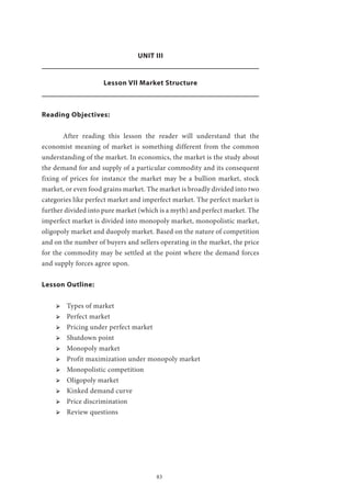 83
UNIT III
Lesson VII Market Structure
Reading Objectives:
	 After reading this lesson the reader will understand that the
economist meaning of market is something different from the common
understanding of the market. In economics, the market is the study about
the demand for and supply of a particular commodity and its consequent
fixing of prices for instance the market may be a bullion market, stock
market, or even food grains market. The market is broadly divided into two
categories like perfect market and imperfect market. The perfect market is
further divided into pure market (which is a myth) and perfect market. The
imperfect market is divided into monopoly market, monopolistic market,
oligopoly market and duopoly market. Based on the nature of competition
and on the number of buyers and sellers operating in the market, the price
for the commodity may be settled at the point where the demand forces
and supply forces agree upon.
Lesson Outline:
ՖՖ Types of market
ՖՖ Perfect market
ՖՖ Pricing under perfect market
ՖՖ Shutdown point
ՖՖ Monopoly market
ՖՖ Profit maximization under monopoly market
ՖՖ Monopolistic competition
ՖՖ Oligopoly market
ՖՖ Kinked demand curve
ՖՖ Price discrimination
ՖՖ Review questions
 