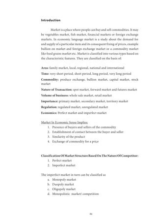 84
Introduction
	 Market is a place where people can buy and sell commodities. It may
be vegetables market, fish market, financial markets or foreign exchange
markets. In economic language market is a study about the demand for
and supply of a particular item and its consequent fixing of prices, example
bullion on market and foreign exchange market or a commodity market
like food grains market etc. Market is classified into various types based on
the characteristic features. They are classified on the basis of:
Area: family market, local, regional, national and international
Time: very short period, short period, long period, very long period
Commodity: produce exchange, bullion market, capital market, stock
market
Nature of Transaction: spot market, forward market and futures market
Volume of business: whole sale market, retail market
Importance: primary market, secondary market, territory market
Regulation: regulated market, unregulated market
Economics: Perfect market and imperfect market
Market In Economic Sense Implies:
1.	 Presence of buyers and sellers of the commodity
2.	 Establishment of contact between the buyer and seller
3.	 Similarity of the product
4.	 Exchange of commodity for a price
ClassificationOfMarketStructureBasedOnTheNatureOfCompetitor:
1.	 Perfect market
2.	 Imperfect market
The imperfect market in turn can be classified as
a.	 Monopoly market
b.	 Duopoly market
c.	 Oligopoly market
d.	 Monopolistic market/ competition
 