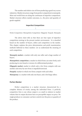 85
	 The number and relative size of firms producing a good vary across
industries. Market structures range from perfect competition to monopoly.
Most real-world firms are along the continuum of imperfect competition.
Market structure affects market outcomes, ie., the price and quantity of
goods supplied.
Imperfect Competition
Perfect Competition Monopolistic Competition Oligopoly Duopoly Monopoly
	 The above chart tells us that there are four types of imperfect
competition existing in the present market environment. It is classified
based on the number of buyers, sellers and competitors in the market.
This chapter explains the price determination and profit maximization
methods followed in these markets. Let us understand the meaning of
each competition.
Monopoly market: a market with only one seller and a large number of
buyers.
Monopolistic competition: a market in which firms can enter freely, each
producing its own brand or version of a differentiated product.
Oligopoly market: market in which only a few firms compete with one
another and entry by new firms is impeded/restricted.
Duopoly: market in which two firms compete with each other.
Monopsony: is a market with only one buyer, and a few/large sellers.
Perfect Market
	 Perfect competition is a market structure characterized by a
complete absence of rivalry among the individual firms. A perfectly
competitive firm is one whose output is so small in relation to market
volume that its output decisions have no perceptible impact on price. No
single producer or consumer can have control over the price or quantity of
the product.
 