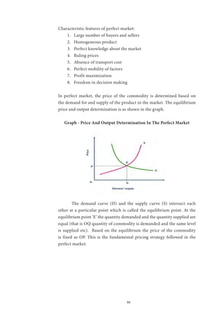 86
Characteristic features of perfect market:
1.	 Large number of buyers and sellers
2.	 Homogeneous product
3.	 Perfect knowledge about the market
4.	 Ruling prices
5.	 Absence of transport cost
6.	 Perfect mobility of factors
7.	 Profit maximization
8.	 Freedom in decision making
In perfect market, the price of the commodity is determined based on
the demand for and supply of the product in the market. The equilibrium
price and output determination is as shown in the graph.
Graph - Price And Output Determination In The Perfect Market
	 The demand curve (D) and the supply curve (S) intersect each
other at a particular point which is called the equilibrium point. At the
equilibrium point ‘E’ the quantity demanded and the quantity supplied are
equal (that is OQ quantity of commodity is demanded and the same level
is supplied etc). Based on the equilibrium the price of the commodity
is fixed as OP. This is the fundamental pricing strategy followed in the
perfect market.
 