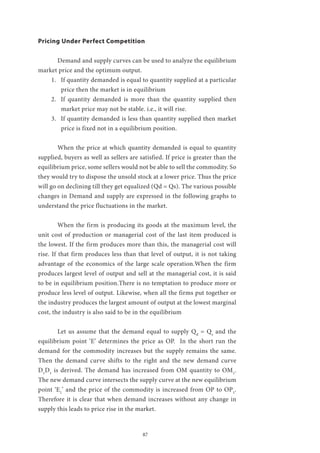 87
Pricing Under Perfect Competition
	 Demand and supply curves can be used to analyze the equilibrium
market price and the optimum output.
1.	 If quantity demanded is equal to quantity supplied at a particular
price then the market is in equilibrium
2.	 If quantity demanded is more than the quantity supplied then
market price may not be stable. i.e., it will rise.
3.	 If quantity demanded is less than quantity supplied then market
price is fixed not in a equilibrium position.
	 When the price at which quantity demanded is equal to quantity
supplied, buyers as well as sellers are satisfied. If price is greater than the
equilibrium price, some sellers would not be able to sell the commodity. So
they would try to dispose the unsold stock at a lower price. Thus the price
will go on declining till they get equalized (Qd = Qs). The various possible
changes in Demand and supply are expressed in the following graphs to
understand the price fluctuations in the market.
	 When the firm is producing its goods at the maximum level, the
unit cost of production or managerial cost of the last item produced is
the lowest. If the firm produces more than this, the managerial cost will
rise. If that firm produces less than that level of output, it is not taking
advantage of the economics of the large scale operation.When the firm
produces largest level of output and sell at the managerial cost, it is said
to be in equilibrium position.There is no temptation to produce more or
produce less level of output. Likewise, when all the firms put together or
the industry produces the largest amount of output at the lowest marginal
cost, the industry is also said to be in the equilibrium
	 Let us assume that the demand equal to supply Qd
= Qs
and the
equilibrium point ‘E’ determines the price as OP. In the short run the
demand for the commodity increases but the supply remains the same.
Then the demand curve shifts to the right and the new demand curve
D1
D1
is derived. The demand has increased from OM quantity to OM1
.
The new demand curve intersects the supply curve at the new equilibrium
point ‘E1
’ and the price of the commodity is increased from OP to OP1
.
Therefore it is clear that when demand increases without any change in
supply this leads to price rise in the market.
 