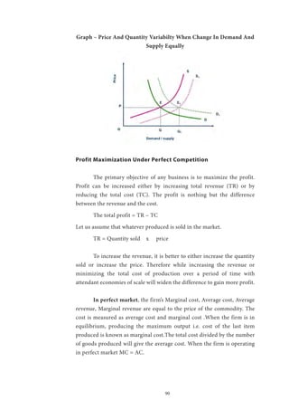 90
Graph – Price And Quantity Variabilty When Change In Demand And
Supply Equally
Profit Maximization Under Perfect Competition
	 The primary objective of any business is to maximize the profit.
Profit can be increased either by increasing total revenue (TR) or by
reducing the total cost (TC). The profit is nothing but the difference
between the revenue and the cost.
	 The total profit = TR – TC
Let us assume that whatever produced is sold in the market.
	 TR = Quantity sold x price
	 To increase the revenue, it is better to either increase the quantity
sold or increase the price. Therefore while increasing the revenue or
minimizing the total cost of production over a period of time with
attendant economies of scale will widen the difference to gain more profit.
	 In perfect market, the firm’s Marginal cost, Average cost, Average
revenue, Marginal revenue are equal to the price of the commodity. The
cost is measured as average cost and marginal cost .When the firm is in
equilibrium, producing the maximum output i.e. cost of the last item
produced is known as marginal cost.The total cost divided by the number
of goods produced will give the average cost. When the firm is operating
in perfect market MC = AC.
 