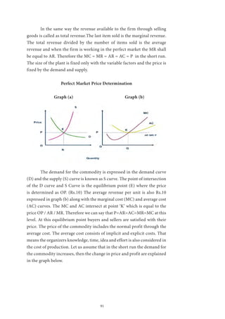 91
	 In the same way the revenue available to the firm through selling
goods is called as total revenue.The last item sold is the marginal revenue.
The total revenue divided by the number of items sold is the average
revenue and when the firm is working in the perfect market the MR shall
be equal to AR. Therefore the MC = MR = AR = AC = P in the short run.
The size of the plant is fixed only with the variable factors and the price is
fixed by the demand and supply.
Perfect Market Price Determination
		Graph (a) Graph (b)
	 The demand for the commodity is expressed in the demand curve
(D) and the supply (S) curve is known as S curve. The point of intersection
of the D curve and S Curve is the equilibrium point (E) where the price
is determined as OP. (Rs.10) The average revenue per unit is also Rs.10
expressed in graph (b) along with the marginal cost (MC) and average cost
(AC) curves. The MC and AC intersect at point ‘K’ which is equal to the
price OP / AR / MR. Therefore we can say that P=AR=AC=MR=MC at this
level. At this equilibrium point buyers and sellers are satisfied with their
price. The price of the commodity includes the normal profit through the
average cost. The average cost consists of implicit and explicit costs. That
means the organizers knowledge, time, idea and effort is also considered in
the cost of production. Let us assume that in the short run the demand for
the commodity increases, then the change in price and profit are explained
in the graph below.
 