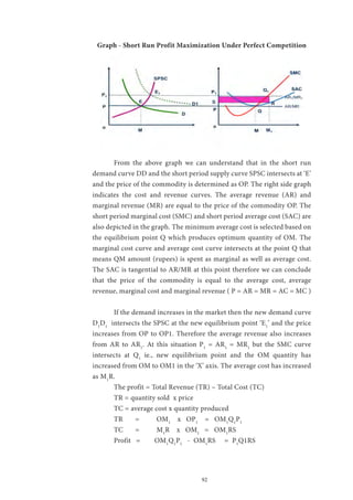 92
Graph - Short Run Profit Maximization Under Perfect Competition
	 From the above graph we can understand that in the short run
demand curve DD and the short period supply curve SPSC intersects at ‘E’
and the price of the commodity is determined as OP. The right side graph
indicates the cost and revenue curves. The average revenue (AR) and
marginal revenue (MR) are equal to the price of the commodity OP. The
short period marginal cost (SMC) and short period average cost (SAC) are
also depicted in the graph. The minimum average cost is selected based on
the equilibrium point Q which produces optimum quantity of OM. The
marginal cost curve and average cost curve intersects at the point Q that
means QM amount (rupees) is spent as marginal as well as average cost.
The SAC is tangential to AR/MR at this point therefore we can conclude
that the price of the commodity is equal to the average cost, average
revenue, marginal cost and marginal revenue ( P = AR = MR = AC = MC )
	 If the demand increases in the market then the new demand curve
D1
D1
intersects the SPSC at the new equilibrium point ‘E1
’ and the price
increases from OP to OP1. Therefore the average revenue also increases
from AR to AR1
. At this situation P1
= AR1
= MR1
but the SMC curve
intersects at Q1
ie., new equilibrium point and the OM quantity has
increased from OM to OM1 in the ‘X’ axis. The average cost has increased
as M1
R.
	 The profit = Total Revenue (TR) – Total Cost (TC)
	 TR = quantity sold x price
	 TC = average cost x quantity produced
	 TR	=	 OM1
x OP1
= OM1
Q1
P1
	 TC	=	 M1
R x OM1
= OM1
RS
	 Profit = OM1
Q1
P1
- OM1
RS = P1
Q1RS
 