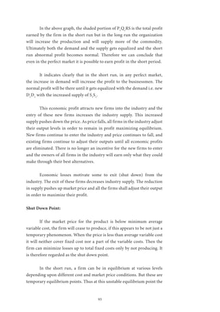 93
	 In the above graph, the shaded portion of P1
Q1
RS is the total profit
earned by the firm in the short run but in the long run the organization
will increase the production and will supply more of the commodity.
Ultimately both the demand and the supply gets equalized and the short
run abnormal profit becomes normal. Therefore we can conclude that
even in the perfect market it is possible to earn profit in the short period.
	 It indicates clearly that in the short run, in any perfect market,
the increase in demand will increase the profit to the businessmen. The
normal profit will be there until it gets equalized with the demand i.e. new
D1
D1
with the increased supply of S1
S1
.
	 This economic profit attracts new firms into the industry and the
entry of these new firms increases the industry supply. This increased
supply pushes down the price. As price falls, all firms in the industry adjust
their output levels in order to remain in profit maximizing equilibrium.
New firms continue to enter the industry and price continues to fall, and
existing firms continue to adjust their outputs until all economic profits
are eliminated. There is no longer an incentive for the new firms to enter
and the owners of all firms in the industry will earn only what they could
make through their best alternatives.
	 Economic losses motivate some to exit (shut down) from the
industry. The exit of these firms decreases industry supply. The reduction
in supply pushes up market price and all the firms shall adjust their output
in order to maximize their profit.
Shut Down Point:
	 If the market price for the product is below minimum average
variable cost, the firm will cease to produce, if this appears to be not just a
temporary phenomenon. When the price is less than average variable cost
it will neither cover fixed cost nor a part of the variable costs. Then the
firm can minimize losses up to total fixed costs only by not producing. It
is therefore regarded as the shut down point.
	 In the short run, a firm can be in equilibrium at various levels
depending upon different cost and market price conditions. But these are
temporary equilibrium points. Thus at this unstable equilibrium point the
 
